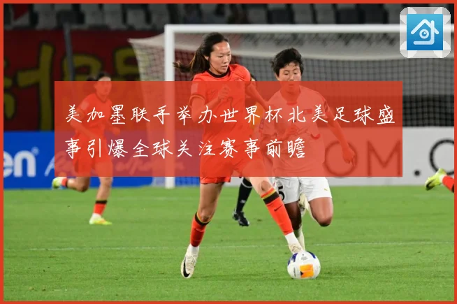 美加墨联手举办世界杯北美足球盛事引爆全球关注赛事前瞻