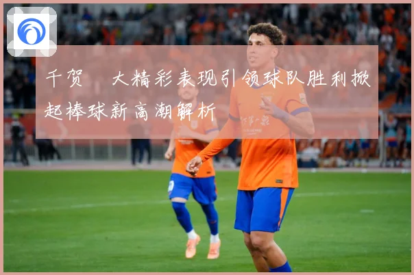 千贺滉大精彩表现引领球队胜利掀起棒球新高潮解析