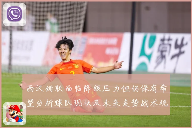 西汉姆联面临降级压力但仍保有希望分析球队现状及未来走势战术观察