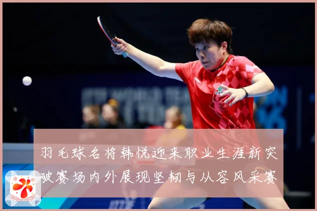 羽毛球名将韩悦迎来职业生涯新突破赛场内外展现坚韧与从容风采赛场观察