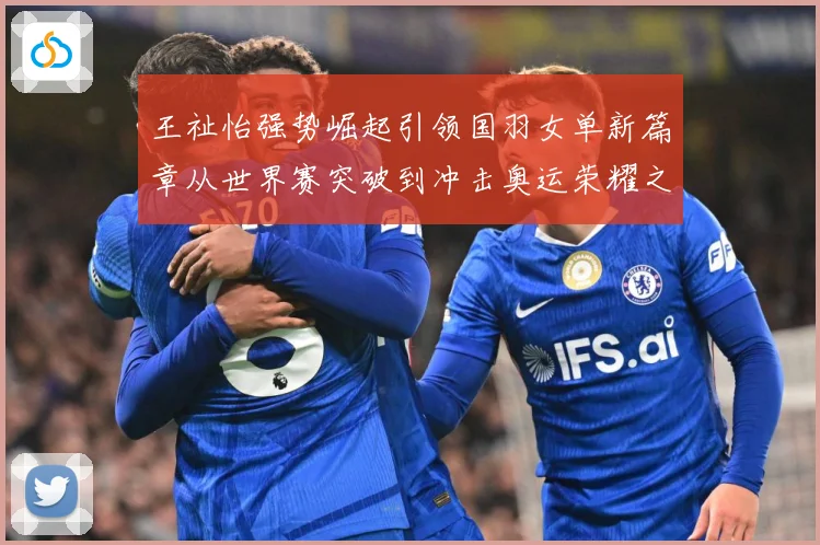 王祉怡强势崛起引领国羽女单新篇章从世界赛突破到冲击奥运荣耀之路解析