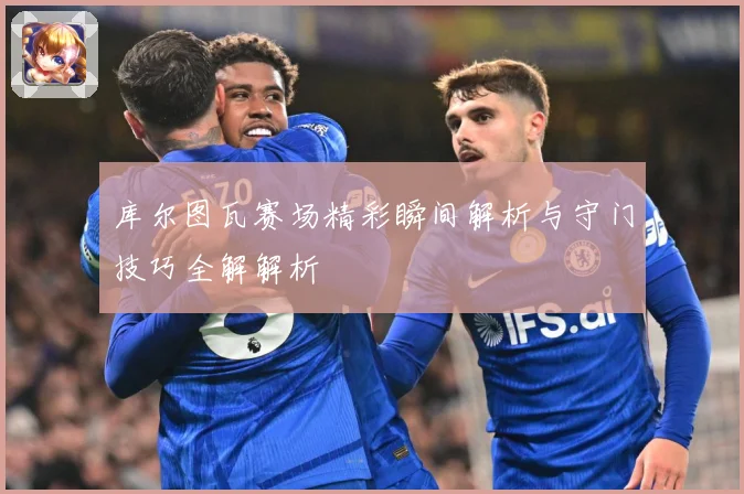 库尔图瓦赛场精彩瞬间解析与守门技巧全解解析