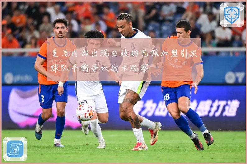 皇马内部出现分歧姆巴佩加盟引发球队平衡争议战术观察