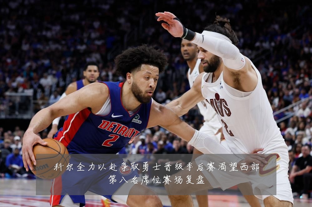 科尔全力以赴争取勇士晋级季后赛渴望西部第八名席位赛场复盘