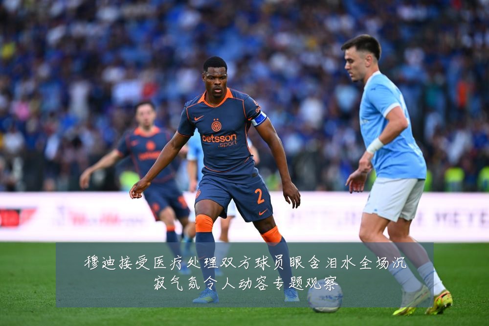 穆迪接受医疗处理双方球员眼含泪水全场沉寂气氛令人动容专题观察