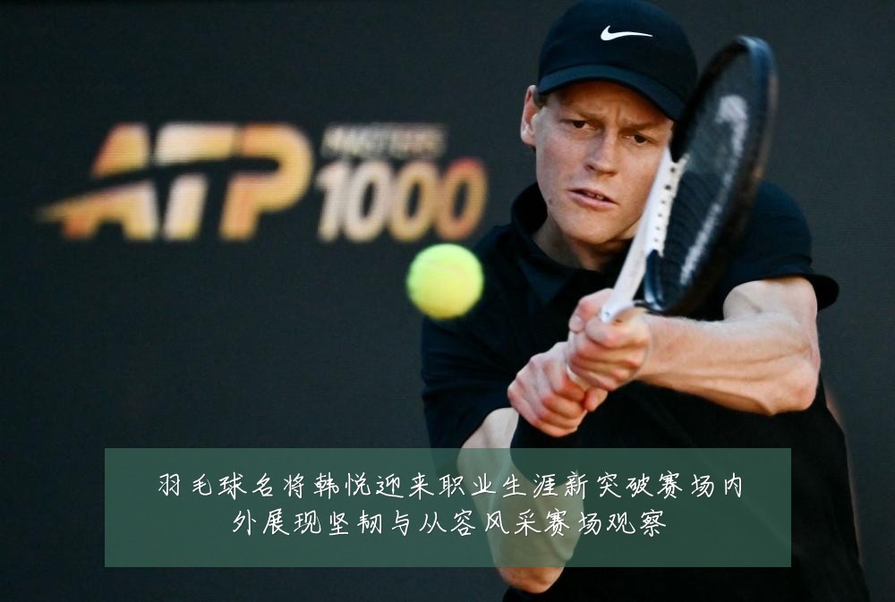 羽毛球名将韩悦迎来职业生涯新突破赛场内外展现坚韧与从容风采赛场观察